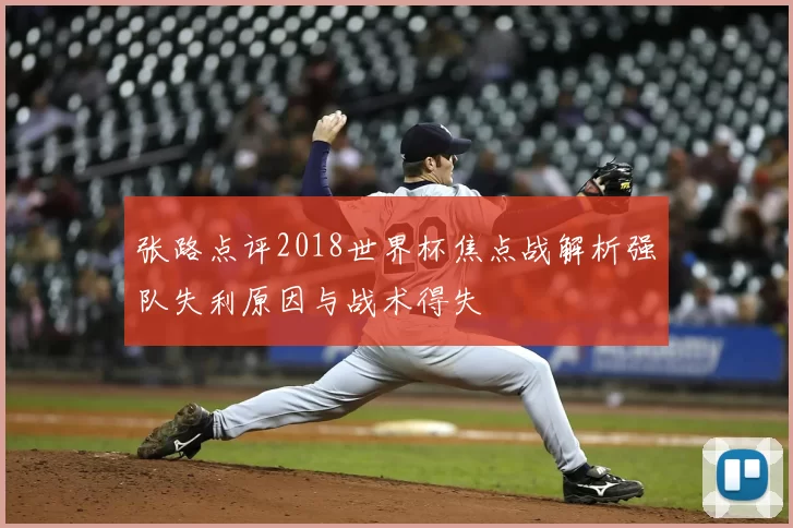 张路点评2018世界杯焦点战解析强队失利原因与战术得失