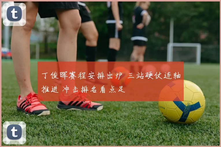 丁俊晖赛程安排出炉 三站硬仗连轴推进 冲击排名看点足