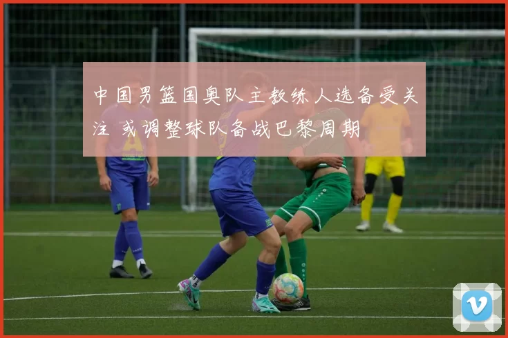 中国男篮国奥队主教练人选备受关注 或调整球队备战巴黎周期