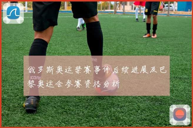俄罗斯奥运禁赛事件后续进展及巴黎奥运会参赛资格分析