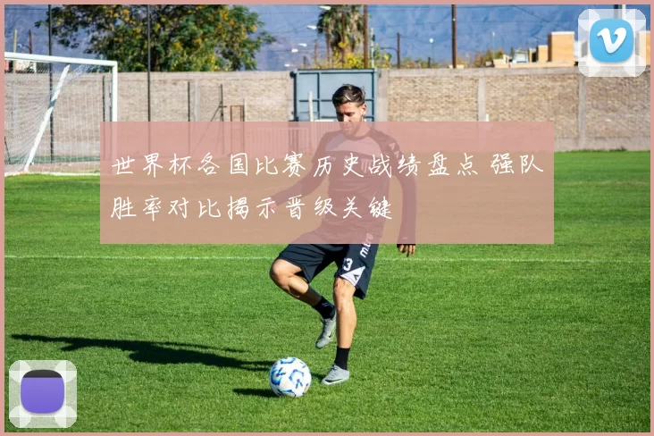 世界杯各国比赛历史战绩盘点 强队胜率对比揭示晋级关键