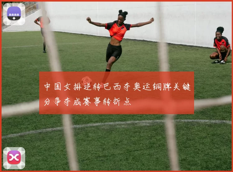 中国女排逆转巴西夺奥运铜牌关键分争夺成赛事转折点