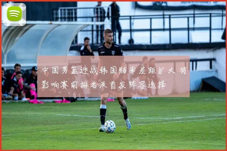 中国男篮迎战韩国赔率差距扩大 将影响赛前排名及首发阵容选择