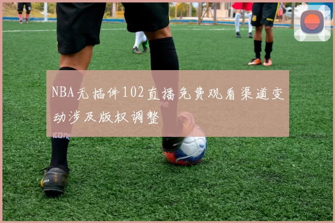NBA无插件102直播免费观看渠道变动涉及版权调整