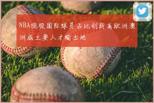 NBA现役国际球员占比创新高欧洲澳洲成主要人才输出地