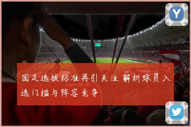国足选拔标准再引关注 解析球员入选门槛与阵容竞争