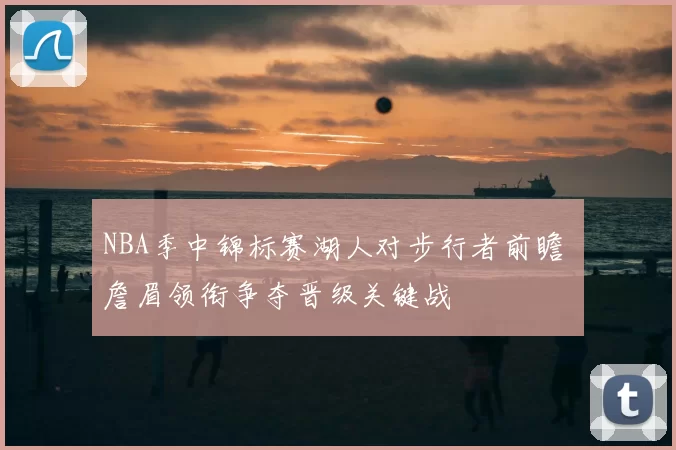 NBA季中锦标赛湖人对步行者前瞻 詹眉领衔争夺晋级关键战