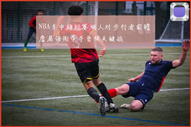 NBA季中锦标赛湖人对步行者前瞻 詹眉领衔争夺晋级关键战