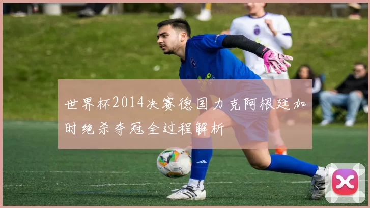 世界杯2014决赛德国力克阿根廷加时绝杀夺冠全过程解析