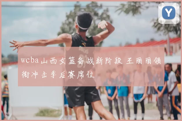 wcba山西女篮备战新阶段 王丽丽领衔冲击季后赛席位