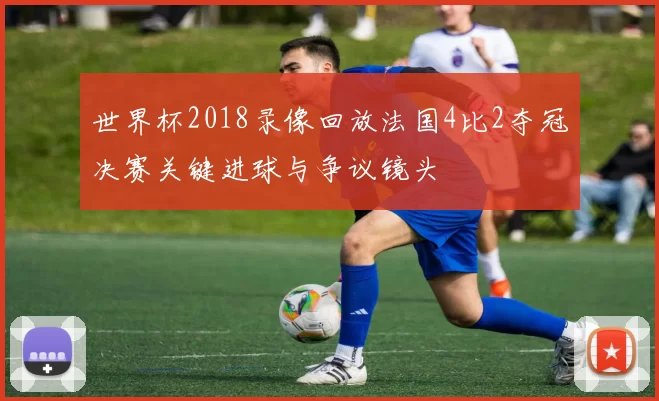 世界杯2018录像回放法国4比2夺冠决赛关键进球与争议镜头