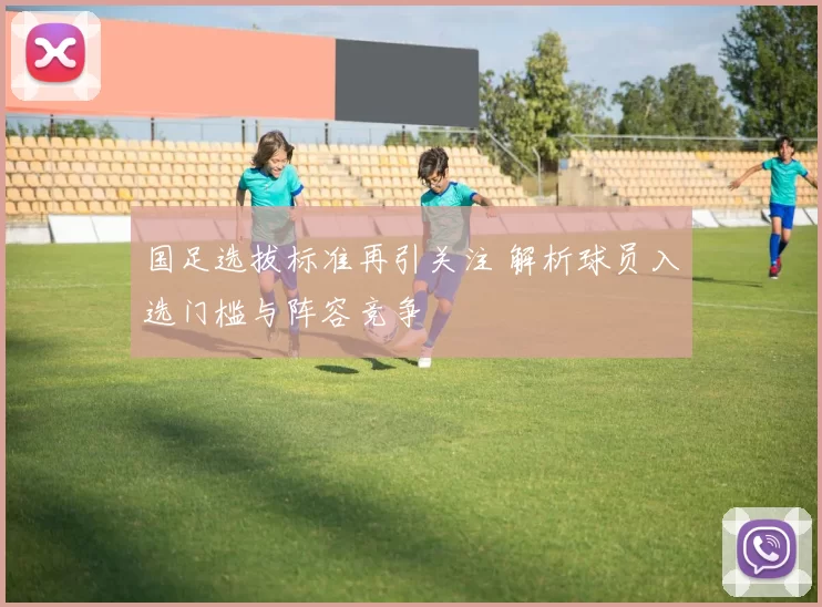 国足选拔标准再引关注 解析球员入选门槛与阵容竞争