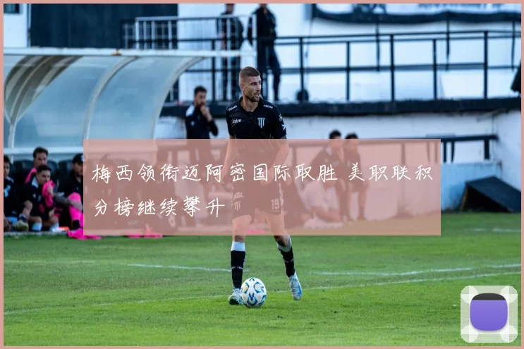 梅西领衔迈阿密国际取胜 美职联积分榜继续攀升