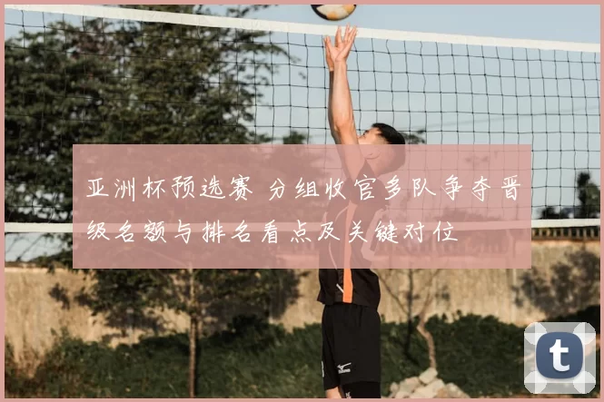 亚洲杯预选赛 分组收官多队争夺晋级名额与排名看点及关键对位