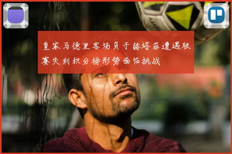 皇家马德里客场负于赫塔菲遭遇联赛失利积分榜形势面临挑战