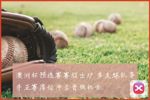 澳洲杯预选赛赛程出炉 多支球队争夺正赛席位冲击晋级机会