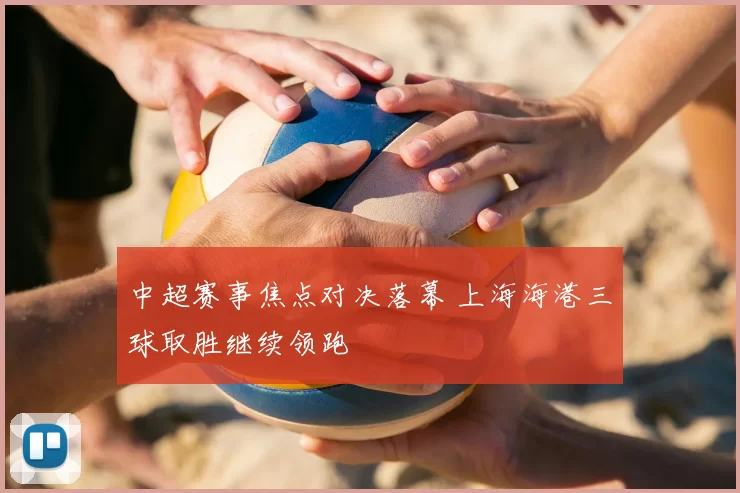 中超赛事焦点对决落幕 上海海港三球取胜继续领跑