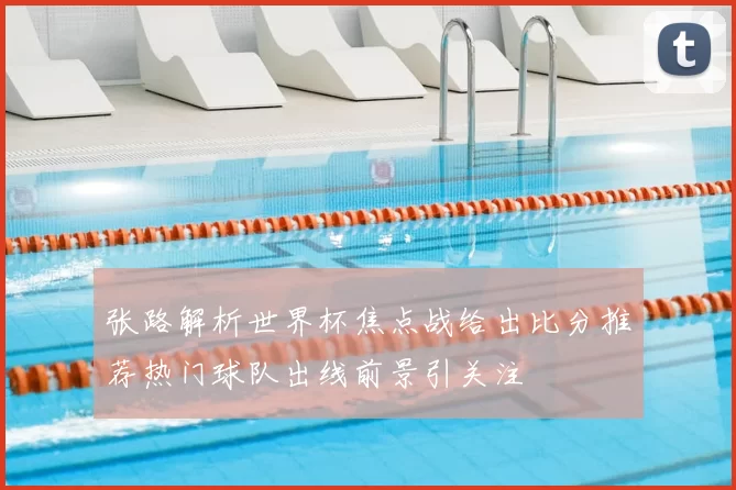 张路解析世界杯焦点战给出比分推荐热门球队出线前景引关注