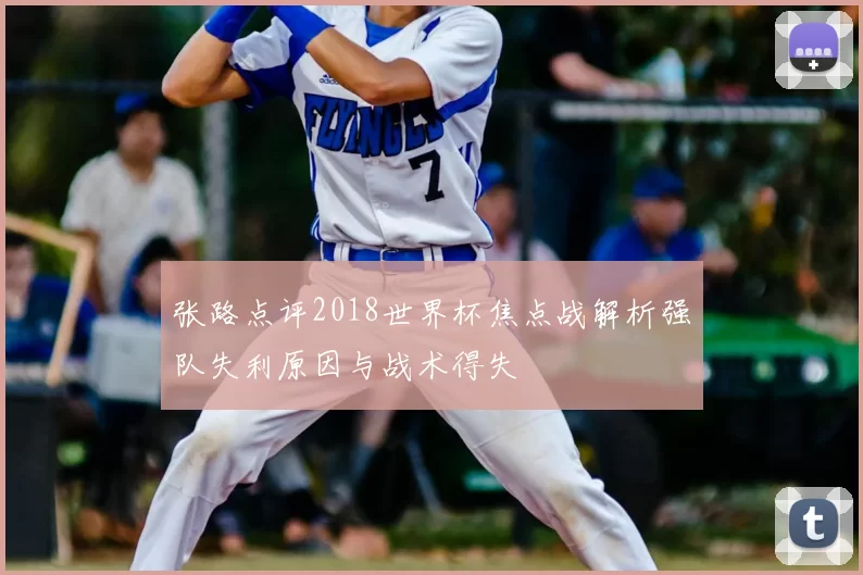 张路点评2018世界杯焦点战解析强队失利原因与战术得失