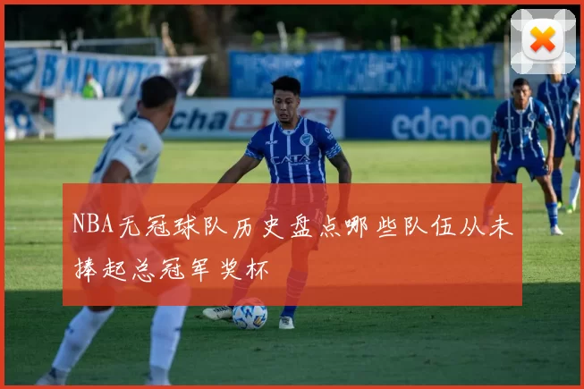 NBA无冠球队历史盘点哪些队伍从未捧起总冠军奖杯