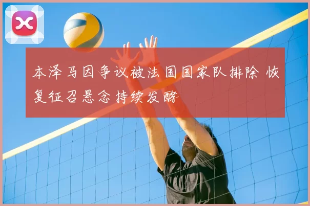 本泽马因争议被法国国家队排除 恢复征召悬念持续发酵
