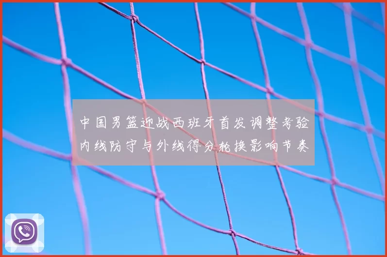 中国男篮迎战西班牙首发调整考验内线防守与外线得分轮换影响节奏