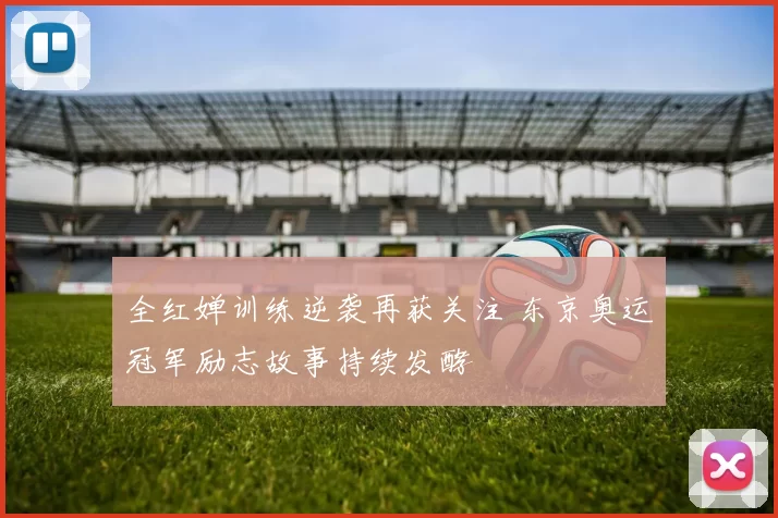 全红婵训练逆袭再获关注 东京奥运冠军励志故事持续发酵