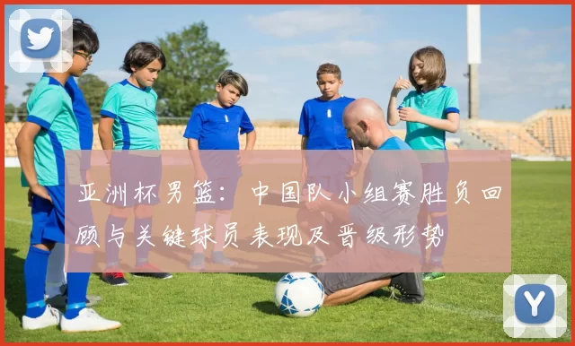 亚洲杯男篮:中国队小组赛胜负回顾与关键球员表现及晋级形势