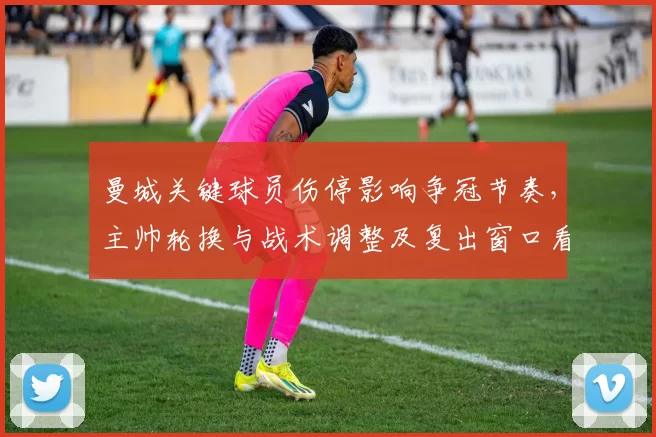 曼城关键球员伤停影响争冠节奏，主帅轮换与战术调整及复出窗口看点