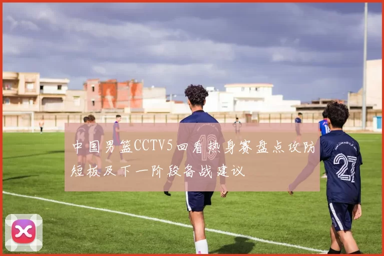 中国男篮CCTV5回看热身赛盘点攻防短板及下一阶段备战建议