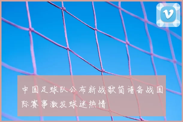 中国足球队公布新战歌简谱备战国际赛事激发球迷热情