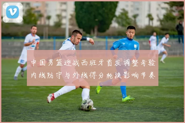 中国男篮迎战西班牙首发调整考验内线防守与外线得分轮换影响节奏