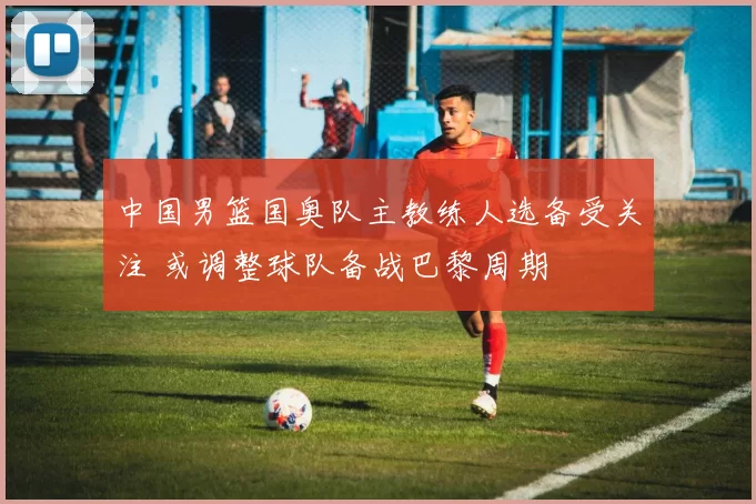 中国男篮国奥队主教练人选备受关注 或调整球队备战巴黎周期