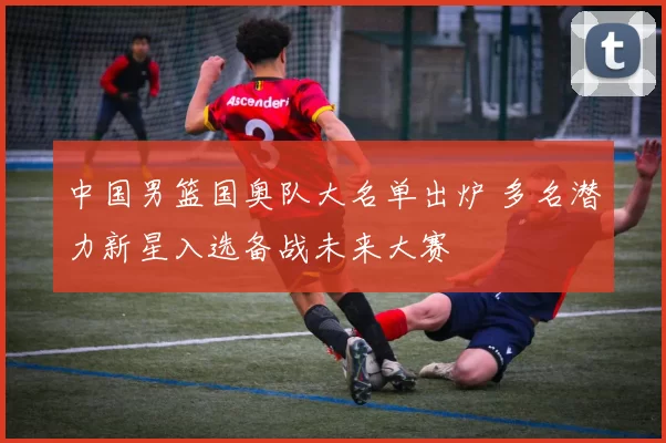 中国男篮国奥队大名单出炉 多名潜力新星入选备战未来大赛