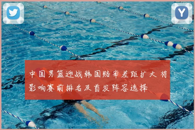 中国男篮迎战韩国赔率差距扩大 将影响赛前排名及首发阵容选择