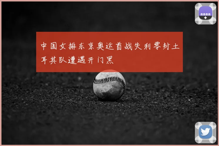 中国女排东京奥运首战失利零封土耳其队遭遇开门黑