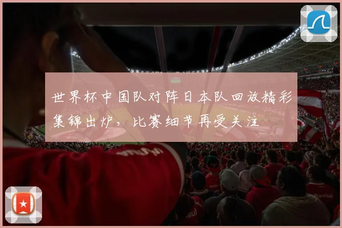 世界杯中国队对阵日本队回放精彩集锦出炉,比赛细节再受关注