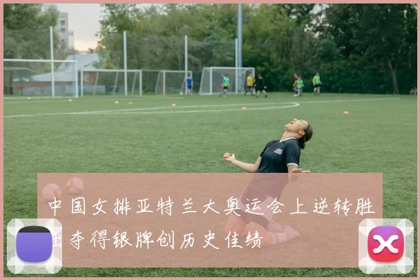 中国女排亚特兰大奥运会上逆转胜出夺得银牌创历史佳绩