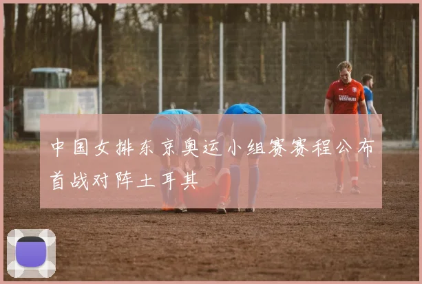 中国女排东京奥运小组赛赛程公布首战对阵土耳其