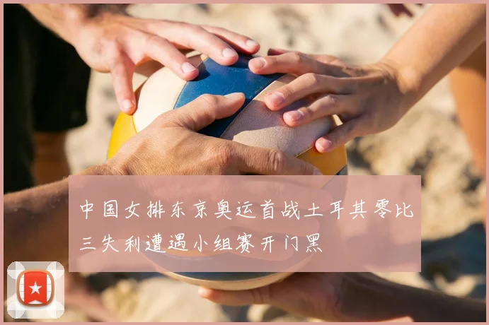 中国女排东京奥运首战土耳其零比三失利遭遇小组赛开门黑