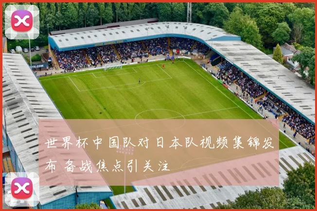 世界杯中国队对日本队视频集锦发布 备战焦点引关注