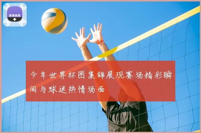 今年世界杯图集锦展现赛场精彩瞬间与球迷热情场面