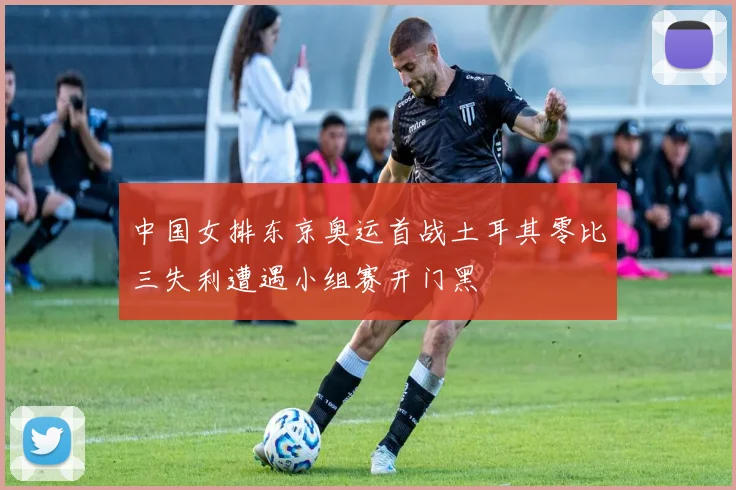 中国女排东京奥运首战土耳其零比三失利遭遇小组赛开门黑